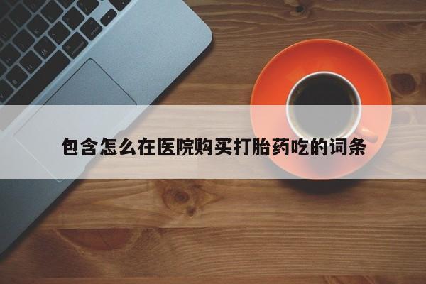堕胎药叫什么名字微信怎么购买包含怎么在医院购买打胎药吃的词条