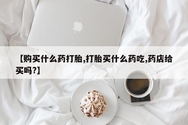 堕胎药叫什么名字微信怎么购买【购买什么药打胎,打胎买什么药吃,药店给买吗?】