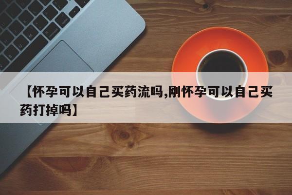 堕胎药叫什么名字微信怎么购买【怀孕可以自己买药流吗,刚怀孕可以自己买药打掉吗】