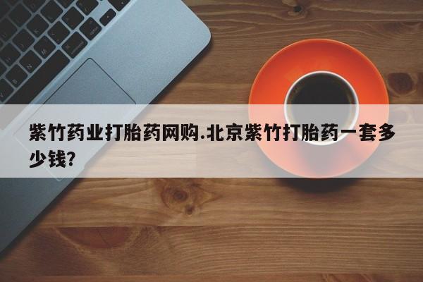 堕胎药叫什么名字微信怎么购买紫竹药业打胎药网购.北京紫竹打胎药一套多少钱？
